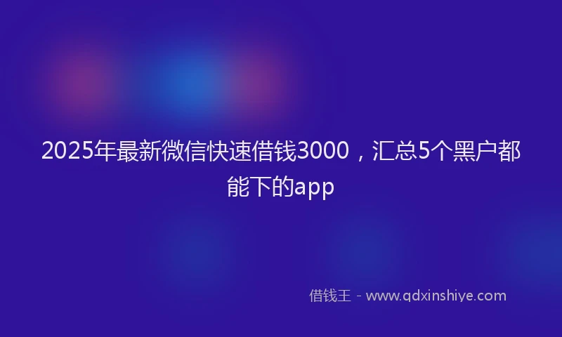 2025年最新微信快速借钱3000，汇总5个黑户都能下的app