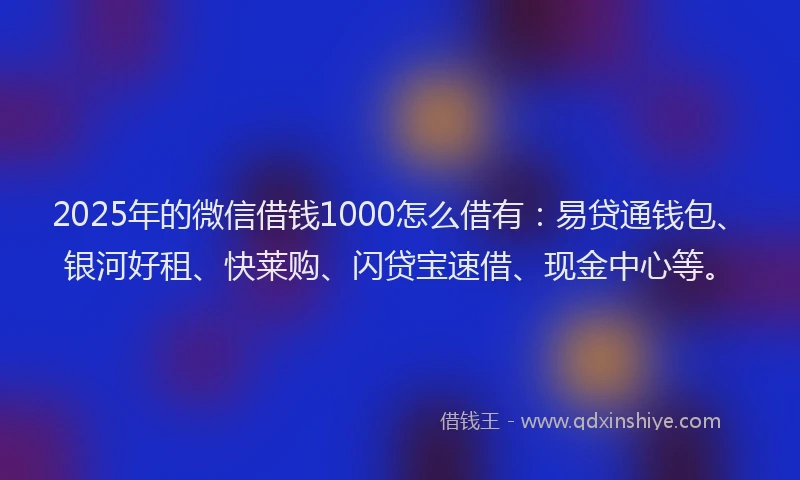 2025年的微信借钱1000怎么借有：易贷通钱包、银河好租、快莱购、闪贷宝速借、现金中心等。