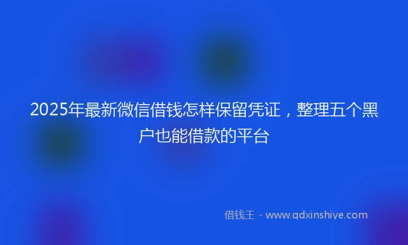 2025年最新微信借钱怎样保留凭证，整理五个黑户也能借款的平台