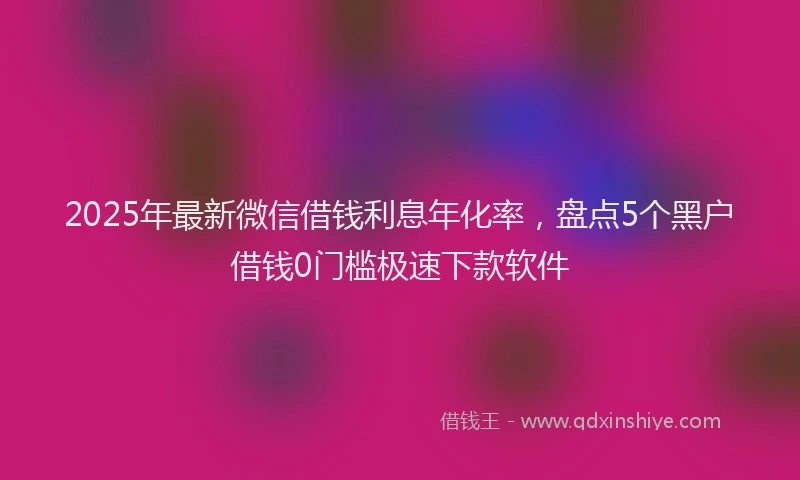 2025年最新微信借钱利息年化率，盘点5个黑户借钱0门槛极速下款软件