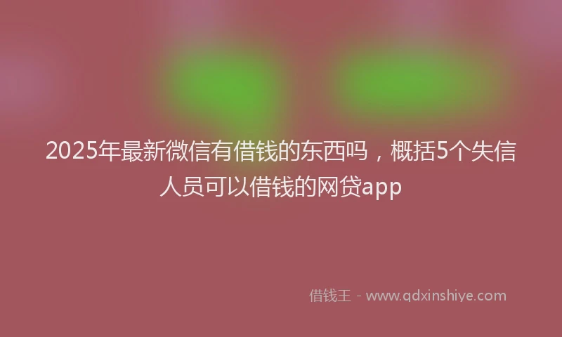 2025年最新微信有借钱的东西吗，概括5个失信人员可以借钱的网贷app