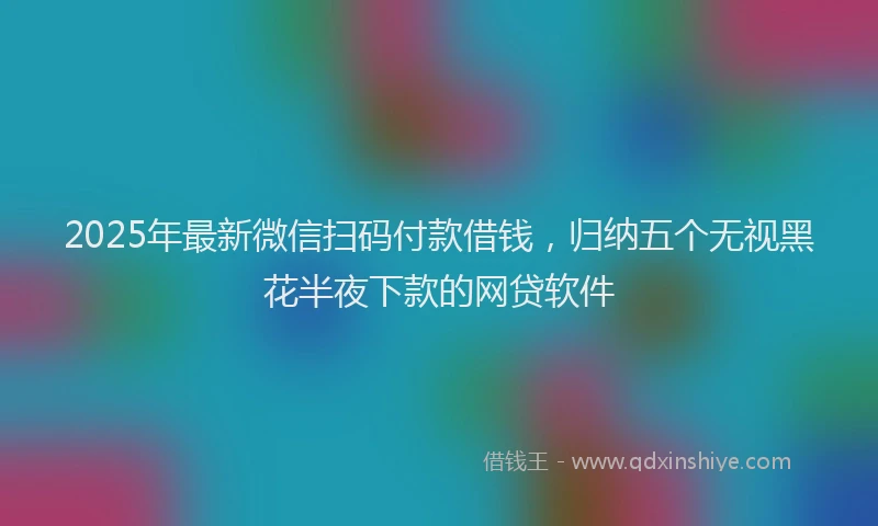 2025年最新微信扫码付款借钱，归纳五个无视黑花半夜下款的网贷软件