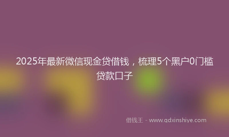 2025年最新微信现金贷借钱，梳理5个黑户0门槛贷款口子