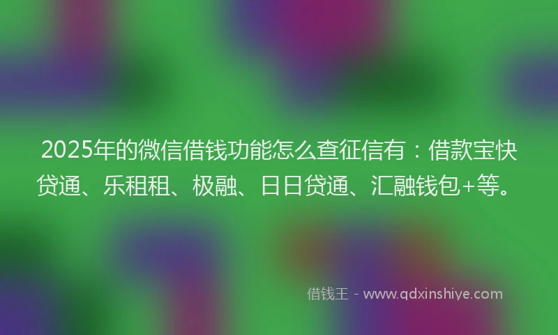 2025年的微信借钱功能怎么查征信有：借款宝快贷通、乐租租、极融、日日贷通、汇融钱包+等。
