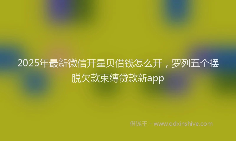 2025年最新微信开星贝借钱怎么开，罗列五个摆脱欠款束缚贷款新app