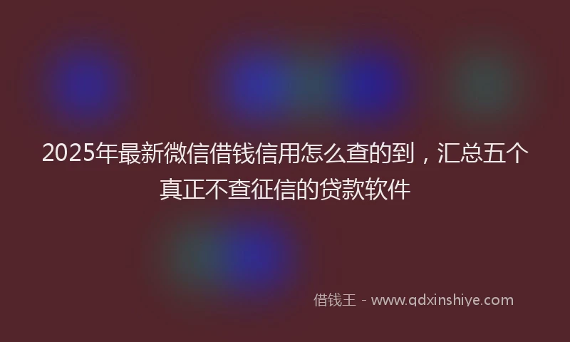 2025年最新微信借钱信用怎么查的到，汇总五个真正不查征信的贷款软件