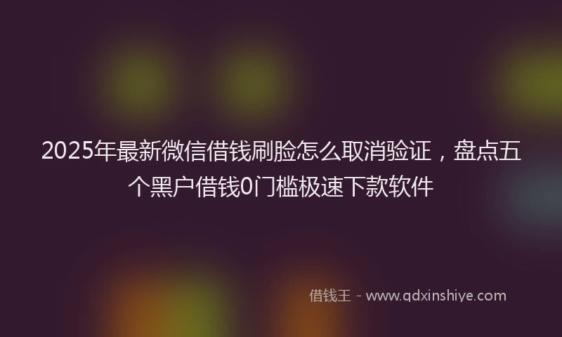 2025年最新微信借钱刷脸怎么取消验证，盘点五个黑户借钱0门槛极速下款软件