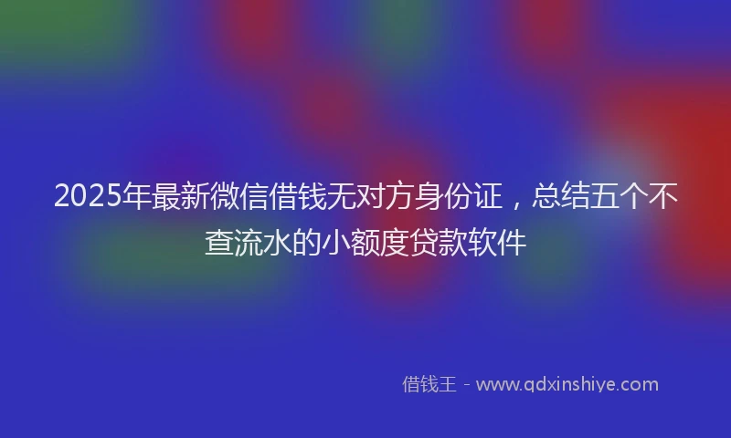 2025年最新微信借钱无对方身份证，总结五个不查流水的小额度贷款软件