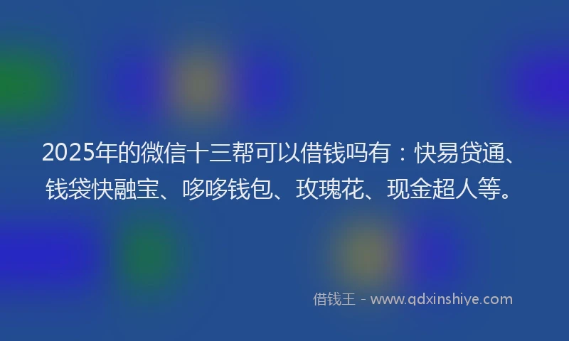 2025年的微信十三帮可以借钱吗有：快易贷通、钱袋快融宝、哆哆钱包、玫瑰花、现金超人等。