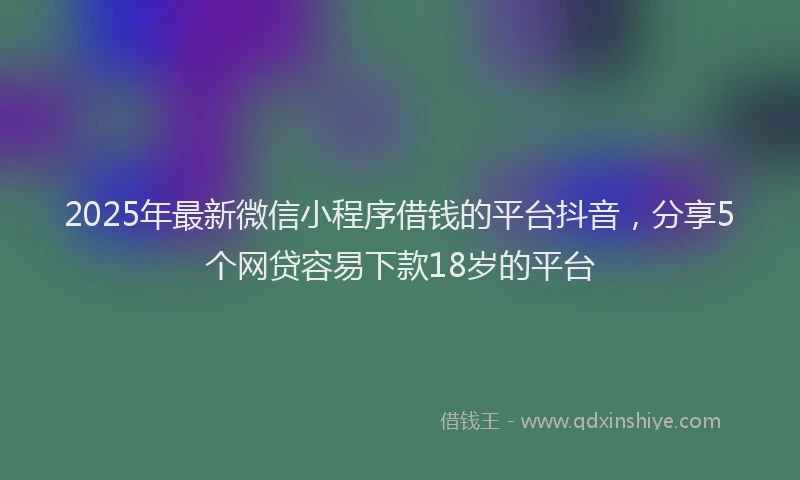 2025年最新微信小程序借钱的平台抖音，分享5个网贷容易下款18岁的平台