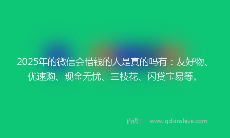 2025年的微信会借钱的人是真的吗有：友好物、优速购、现金无忧、三枝花、闪贷宝易等。