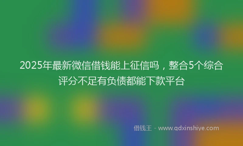2025年最新微信借钱能上征信吗，整合5个综合评分不足有负债都能下款平台