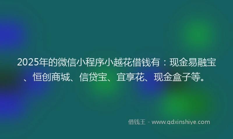 2025年的微信小程序小越花借钱有：现金易融宝、恒创商城、信贷宝、宜享花、现金盒子等。