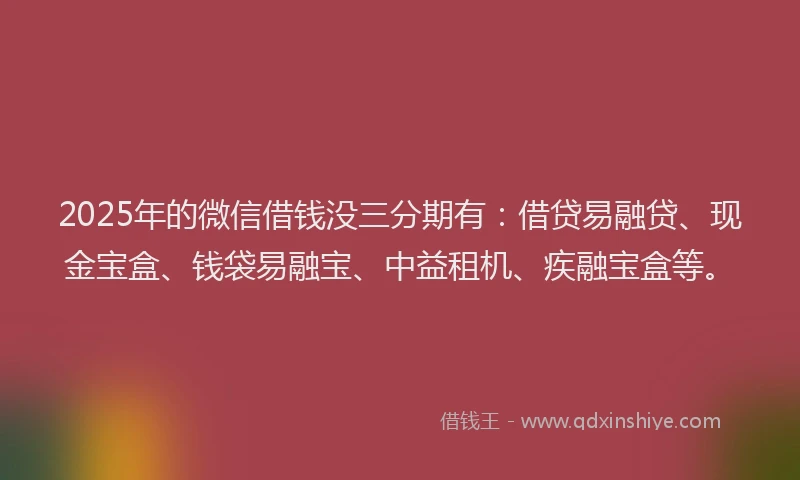 2025年的微信借钱没三分期有：借贷易融贷、现金宝盒、钱袋易融宝、中益租机、疾融宝盒等。