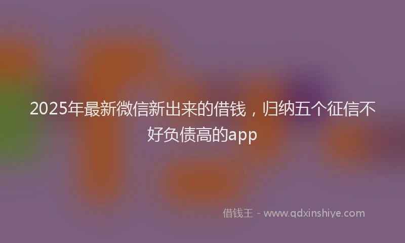 2025年最新微信新出来的借钱，归纳五个征信不好负债高的app