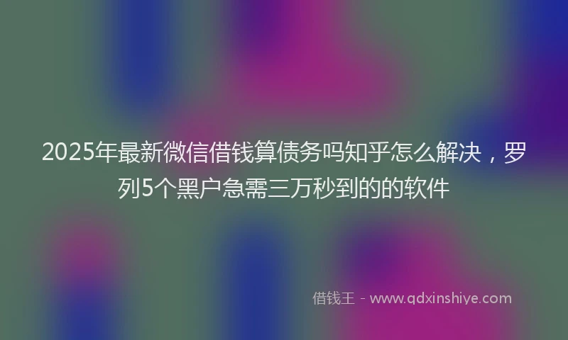 2025年最新微信借钱算债务吗知乎怎么解决，罗列5个黑户急需三万秒到的的软件