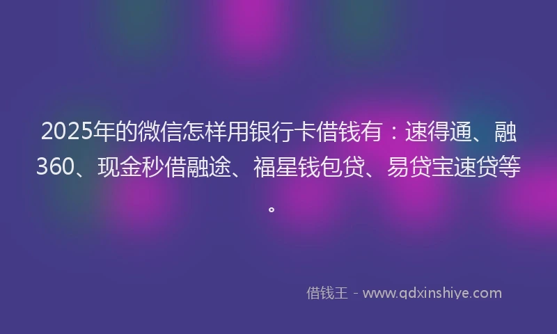 2025年的微信怎样用银行卡借钱有：速得通、融360、现金秒借融途、福星钱包贷、易贷宝速贷等。