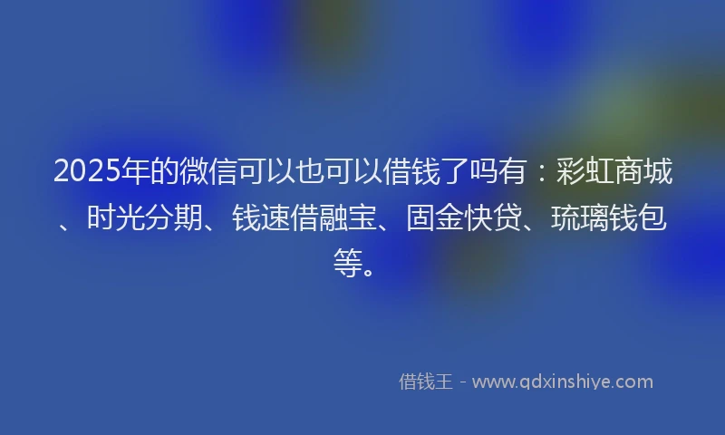 2025年的微信可以也可以借钱了吗有：彩虹商城、时光分期、钱速借融宝、固金快贷、琉璃钱包等。