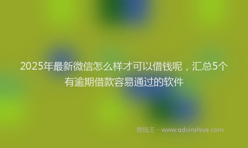 2025年最新微信怎么样才可以借钱呢，汇总5个有逾期借款容易通过的软件