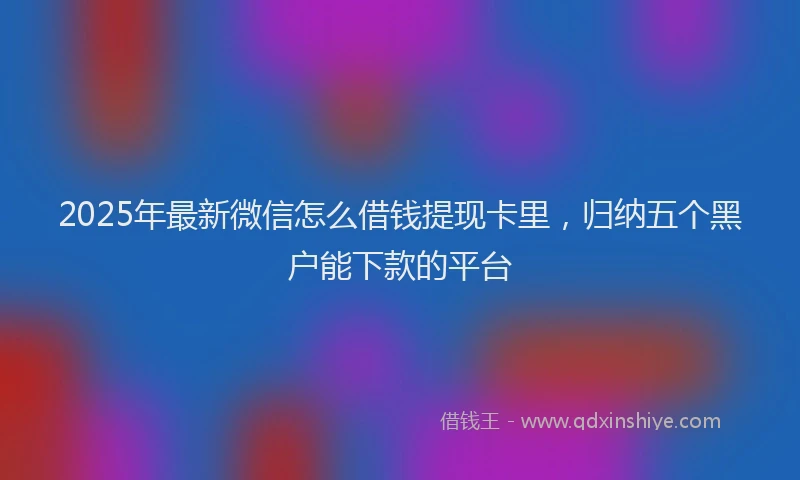 2025年最新微信怎么借钱提现卡里，归纳五个黑户能下款的平台