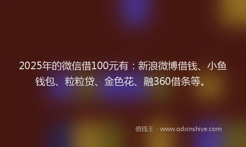 2025年的微信借100元有：新浪微博借钱、小鱼钱包、粒粒贷、金色花、融360借条等。