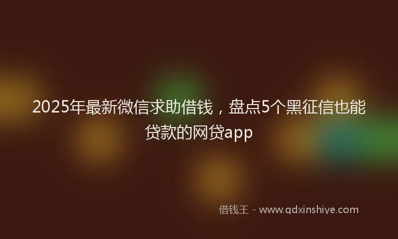 2025年最新微信求助借钱，盘点5个黑征信也能贷款的网贷app
