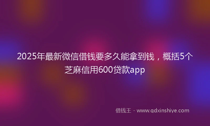 2025年最新微信借钱要多久能拿到钱，概括5个芝麻信用600贷款app