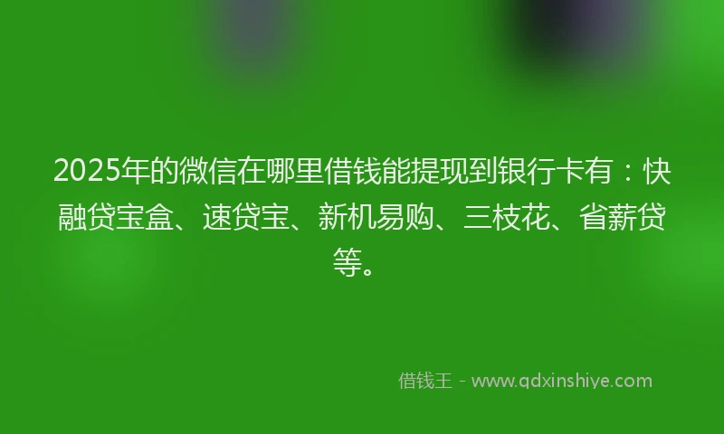 2025年的微信在哪里借钱能提现到银行卡有：快融贷宝盒、速贷宝、新机易购、三枝花、省薪贷等。
