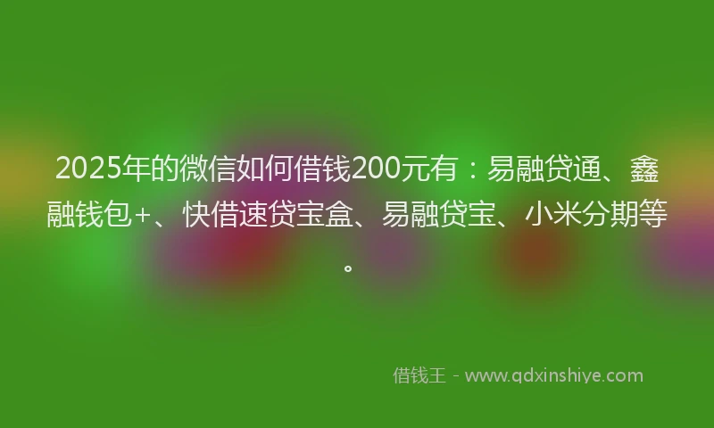 2025年的微信如何借钱200元有：易融贷通、鑫融钱包+、快借速贷宝盒、易融贷宝、小米分期等。