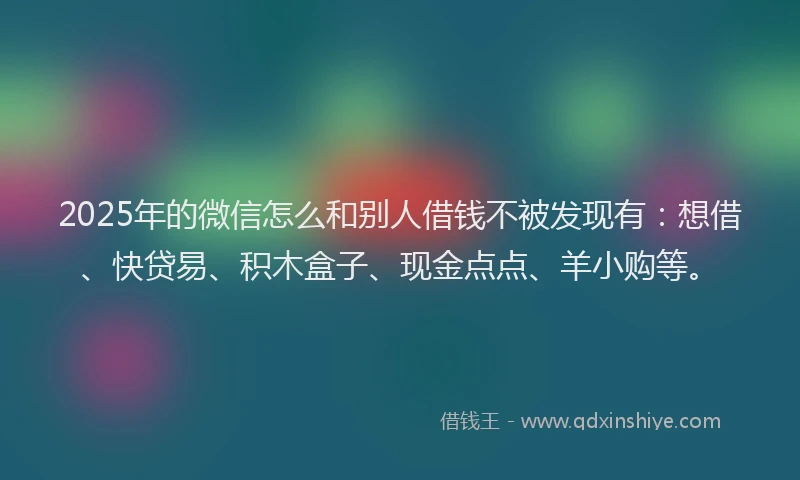 2025年的微信怎么和别人借钱不被发现有：想借、快贷易、积木盒子、现金点点、羊小购等。
