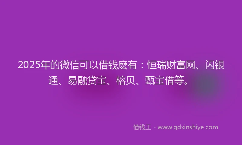 2025年的微信可以借钱麽有：恒瑞财富网、闪银通、易融贷宝、榕贝、甄宝借等。