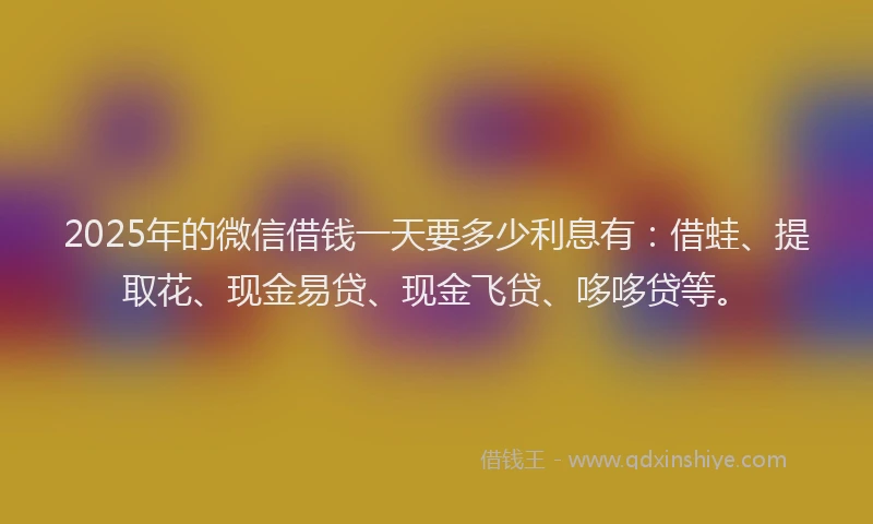 2025年的微信借钱一天要多少利息有：借蛙、提取花、现金易贷、现金飞贷、哆哆贷等。