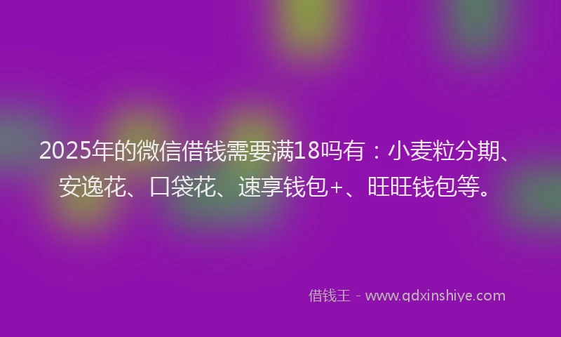 2025年的微信借钱需要满18吗有：小麦粒分期、安逸花、口袋花、速享钱包+、旺旺钱包等。