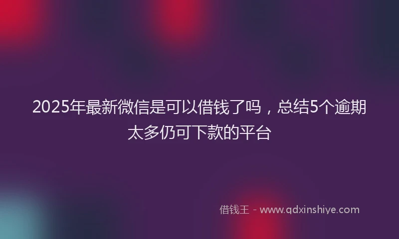 2025年最新微信是可以借钱了吗，总结5个逾期太多仍可下款的平台