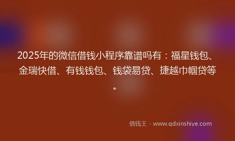 2025年的微信借钱小程序靠谱吗有：福星钱包、金瑞快借、有钱钱包、钱袋易贷、捷越巾帼贷等。