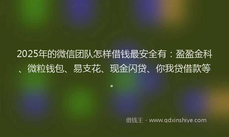 2025年的微信团队怎样借钱最安全有：盈盈金科、微粒钱包、易支花、现金闪贷、你我贷借款等。
