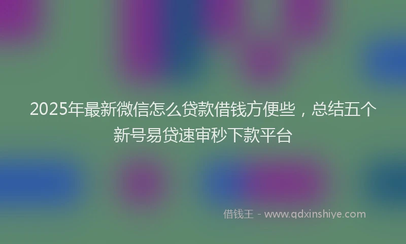2025年最新微信怎么贷款借钱方便些，总结五个新号易贷速审秒下款平台