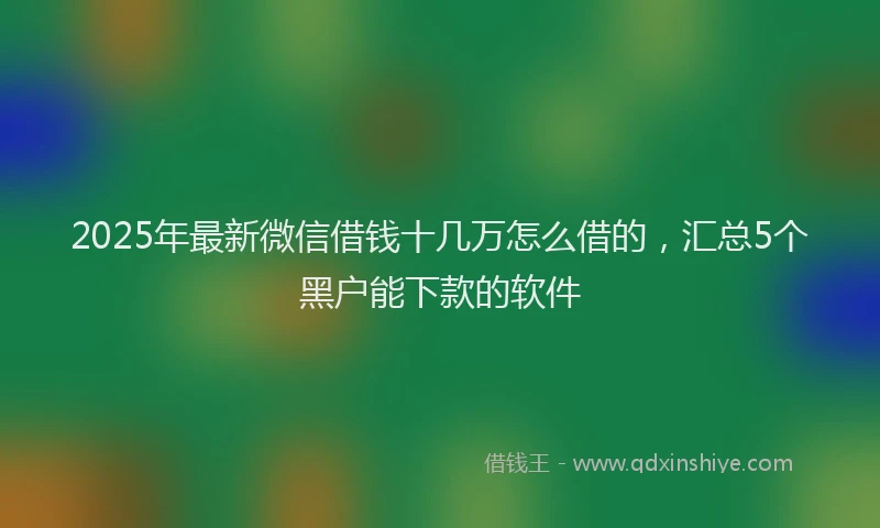 2025年最新微信借钱十几万怎么借的，汇总5个黑户能下款的软件