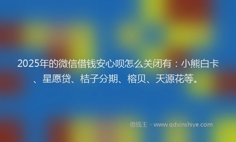 2025年的微信借钱安心呗怎么关闭有：小熊白卡、星愿贷、桔子分期、榕贝、天源花等。