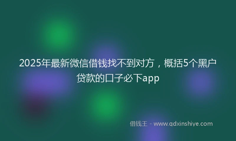 2025年最新微信借钱找不到对方，概括5个黑户贷款的口子必下app