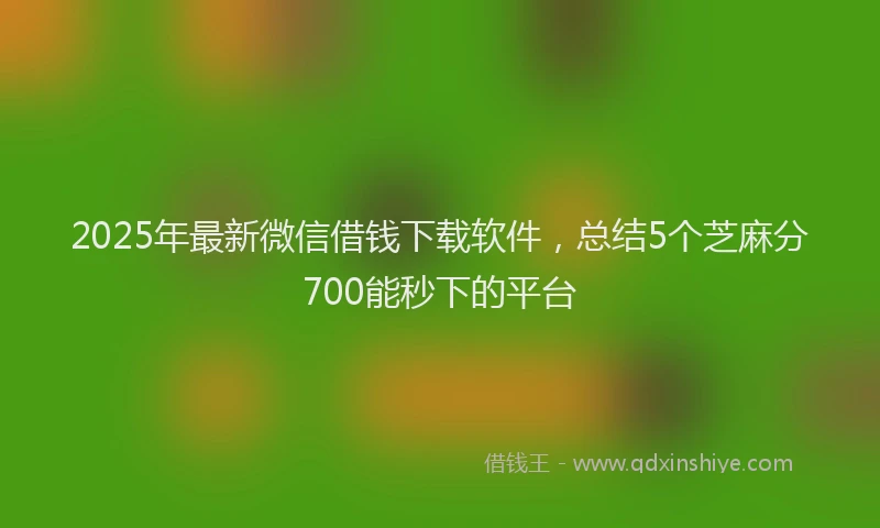 2025年最新微信借钱下载软件，总结5个芝麻分700能秒下的平台