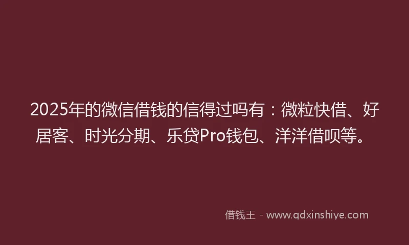 2025年的微信借钱的信得过吗有：微粒快借、好居客、时光分期、乐贷Pro钱包、洋洋借呗等。