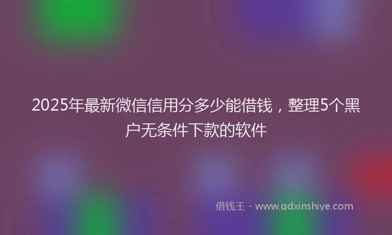 2025年最新微信信用分多少能借钱，整理5个黑户无条件下款的软件