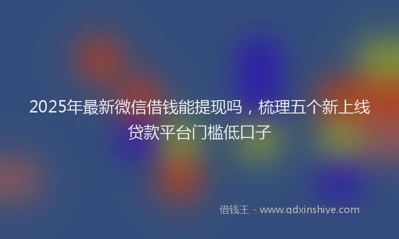 2025年最新微信借钱能提现吗，梳理五个新上线贷款平台门槛低口子