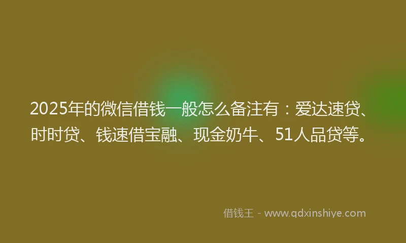 2025年的微信借钱一般怎么备注有：爱达速贷、时时贷、钱速借宝融、现金奶牛、51人品贷等。