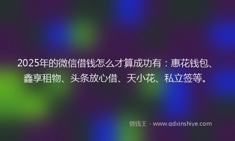 2025年的微信借钱怎么才算成功有：惠花钱包、鑫享租物、头条放心借、天小花、私立签等。