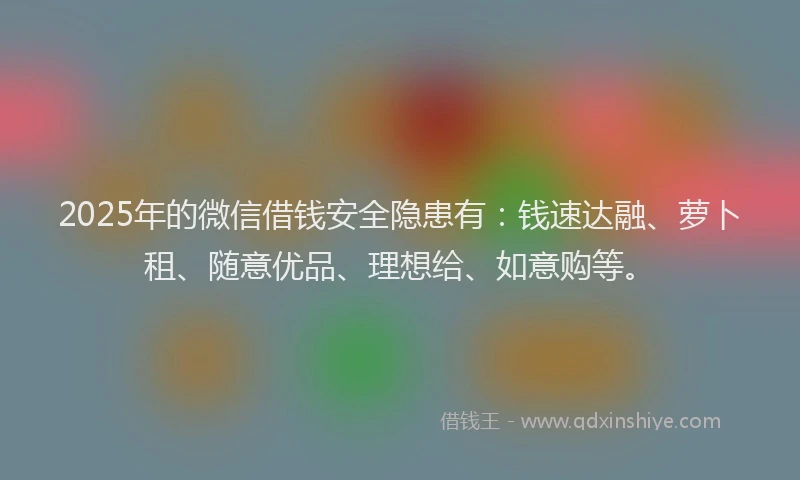2025年的微信借钱安全隐患有：钱速达融、萝卜租、随意优品、理想给、如意购等。