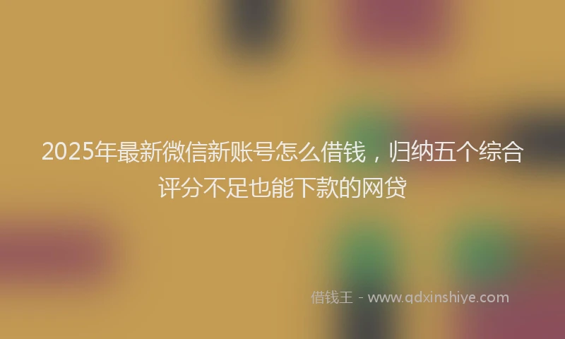2025年最新微信新账号怎么借钱，归纳五个综合评分不足也能下款的网贷
