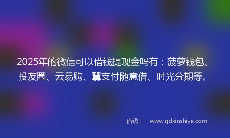 2025年的微信可以借钱提现金吗有：菠萝钱包、投友圈、云易购、翼支付随意借、时光分期等。