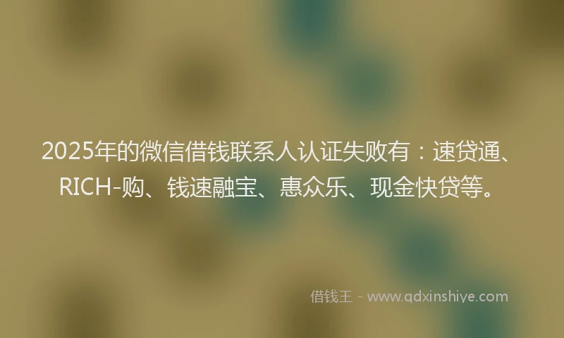 2025年的微信借钱联系人认证失败有：速贷通、RICH-购、钱速融宝、惠众乐、现金快贷等。